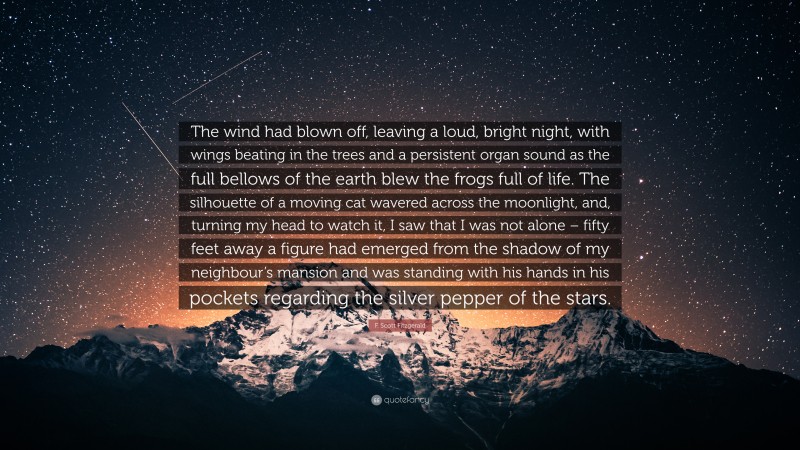 F. Scott Fitzgerald Quote: “The wind had blown off, leaving a loud, bright night, with wings beating in the trees and a persistent organ sound as the full bellows of the earth blew the frogs full of life. The silhouette of a moving cat wavered across the moonlight, and, turning my head to watch it, I saw that I was not alone – fifty feet away a figure had emerged from the shadow of my neighbour’s mansion and was standing with his hands in his pockets regarding the silver pepper of the stars.”