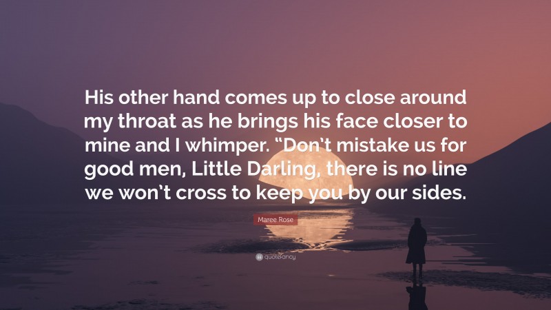 Maree Rose Quote: “His other hand comes up to close around my throat as he brings his face closer to mine and I whimper. “Don’t mistake us for good men, Little Darling, there is no line we won’t cross to keep you by our sides.”