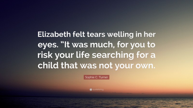 Sophie C. Turner Quote: “Elizabeth felt tears welling in her eyes. “It was much, for you to risk your life searching for a child that was not your own.”