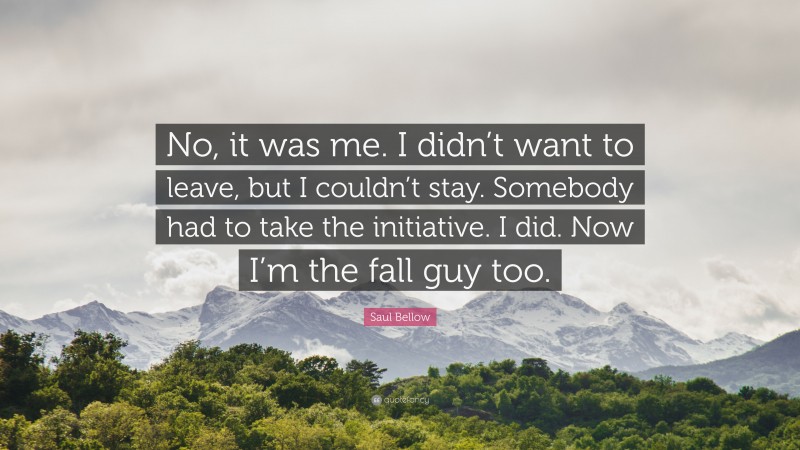 Saul Bellow Quote: “No, it was me. I didn’t want to leave, but I couldn’t stay. Somebody had to take the initiative. I did. Now I’m the fall guy too.”