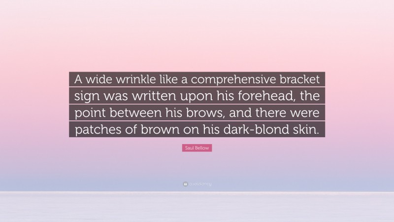 Saul Bellow Quote: “A wide wrinkle like a comprehensive bracket sign was written upon his forehead, the point between his brows, and there were patches of brown on his dark-blond skin.”