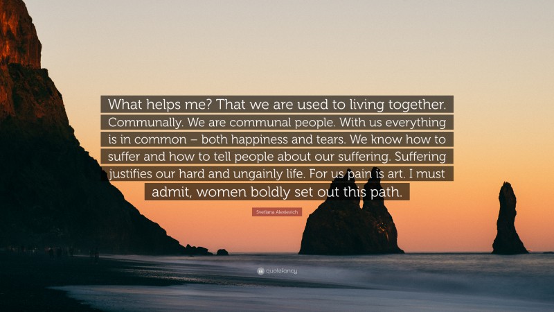 Svetlana Alexievich Quote: “What helps me? That we are used to living together. Communally. We are communal people. With us everything is in common – both happiness and tears. We know how to suffer and how to tell people about our suffering. Suffering justifies our hard and ungainly life. For us pain is art. I must admit, women boldly set out this path.”