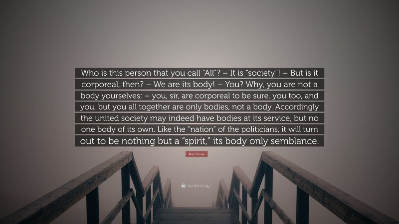 Max Stirner Quote: “Who is this person that you call “All”? – It is “society”! – But is it corporeal, then? – We are its body! – You? Why, you are not a body yourselves; – you, sir, are corporeal to be sure, you too, and you, but you all together are only bodies, not a body. Accordingly the united society may indeed have bodies at its service, but no one body of its own. Like the “nation” of the politicians, it will turn out to be nothing but a “spirit,” its body only semblance.”