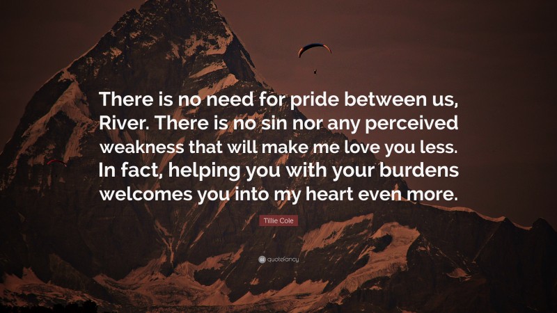 Tillie Cole Quote: “There is no need for pride between us, River. There is no sin nor any perceived weakness that will make me love you less. In fact, helping you with your burdens welcomes you into my heart even more.”
