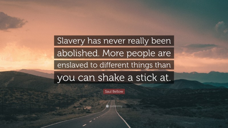 Saul Bellow Quote: “Slavery has never really been abolished. More people are enslaved to different things than you can shake a stick at.”
