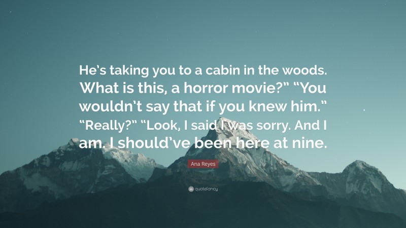 Ana Reyes Quote: “He’s taking you to a cabin in the woods. What is this, a horror movie?” “You wouldn’t say that if you knew him.” “Really?” “Look, I said I was sorry. And I am. I should’ve been here at nine.”