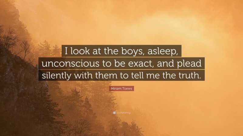 Miriam Toews Quote: “I look at the boys, asleep, unconscious to be exact, and plead silently with them to tell me the truth.”