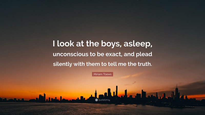 Miriam Toews Quote: “I look at the boys, asleep, unconscious to be exact, and plead silently with them to tell me the truth.”