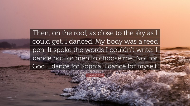 Sue Monk Kidd Quote: “Then, on the roof, as close to the sky as I could get, I danced. My body was a reed pen. It spoke the words I couldn’t write: I dance not for men to choose me. Not for God. I dance for Sophia. I dance for myself.”