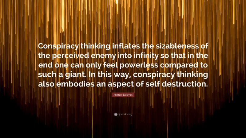 Mattias Desmet Quote: “Conspiracy thinking inflates the sizableness of the perceived enemy into infinity so that in the end one can only feel powerless compared to such a giant. In this way, conspiracy thinking also embodies an aspect of self destruction.”