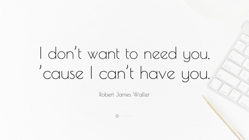 Robert James Waller Quote: “I don’t want to need you, ’cause I can’t have you.”