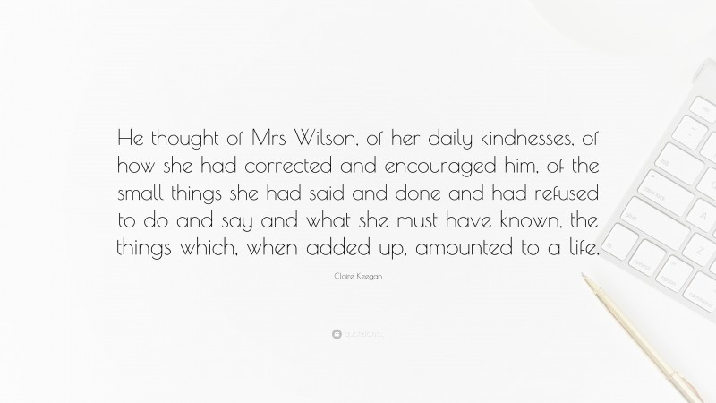 Claire Keegan Quote: “He thought of Mrs Wilson, of her daily kindnesses, of how she had corrected and encouraged him, of the small things she had said and done and had refused to do and say and what she must have known, the things which, when added up, amounted to a life.”