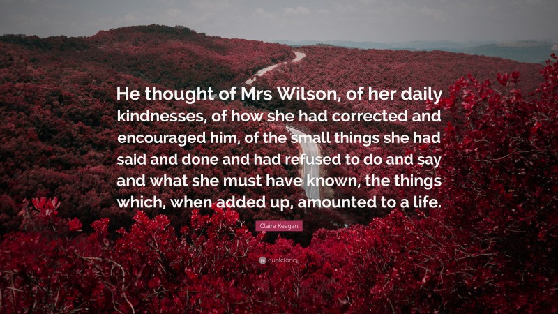 Claire Keegan Quote: “He thought of Mrs Wilson, of her daily kindnesses, of how she had corrected and encouraged him, of the small things she had said and done and had refused to do and say and what she must have known, the things which, when added up, amounted to a life.”