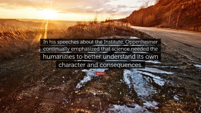 Kai Bird Quote: “In his speeches about the Institute, Oppenheimer continually emphasized that science needed the humanities to better understand its own character and consequences.”