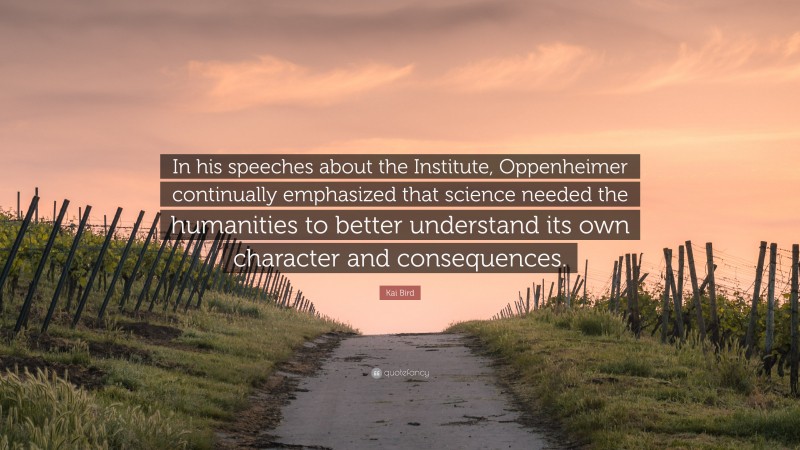 Kai Bird Quote: “In his speeches about the Institute, Oppenheimer continually emphasized that science needed the humanities to better understand its own character and consequences.”