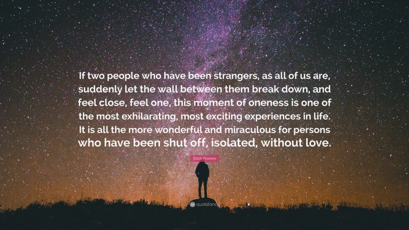 Erich Fromm Quote: “If two people who have been strangers, as all of us are, suddenly let the wall between them break down, and feel close, feel one, this moment of oneness is one of the most exhilarating, most exciting experiences in life. It is all the more wonderful and miraculous for persons who have been shut off, isolated, without love.”