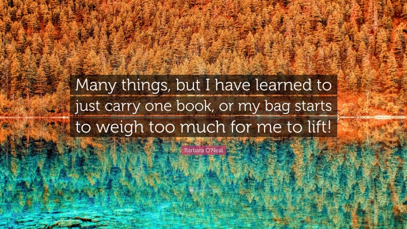 Barbara O'Neal Quote: “Many things, but I have learned to just carry one book, or my bag starts to weigh too much for me to lift!”