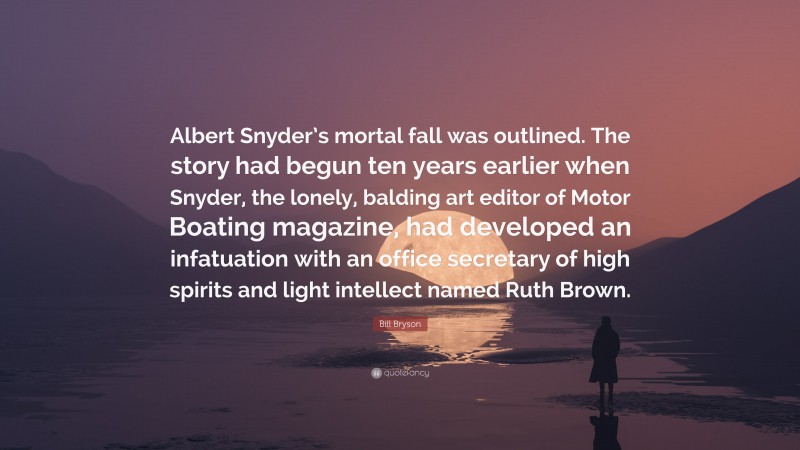 Bill Bryson Quote: “Albert Snyder’s mortal fall was outlined. The story had begun ten years earlier when Snyder, the lonely, balding art editor of Motor Boating magazine, had developed an infatuation with an office secretary of high spirits and light intellect named Ruth Brown.”