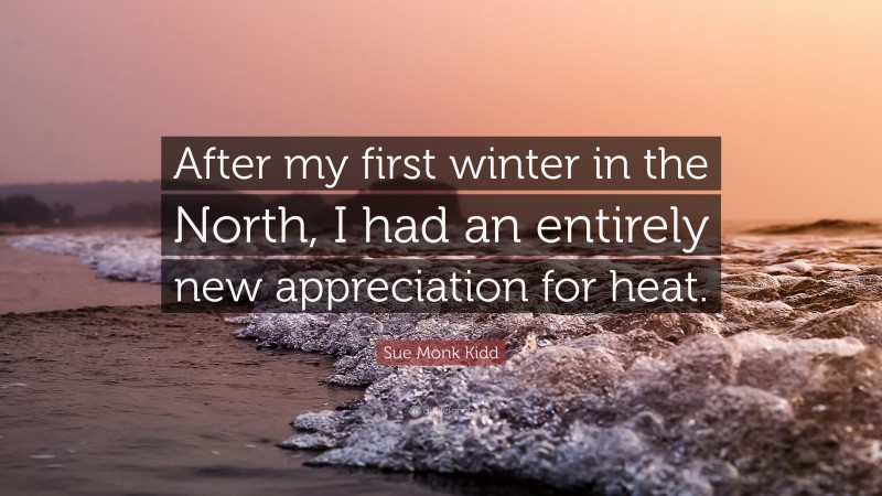 Sue Monk Kidd Quote: “After my first winter in the North, I had an entirely new appreciation for heat.”