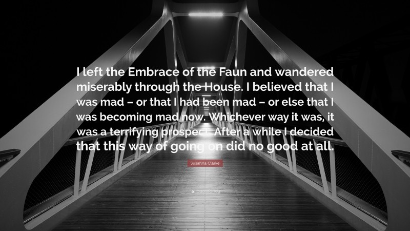 Susanna Clarke Quote: “I left the Embrace of the Faun and wandered miserably through the House. I believed that I was mad – or that I had been mad – or else that I was becoming mad now. Whichever way it was, it was a terrifying prospect. After a while I decided that this way of going on did no good at all.”