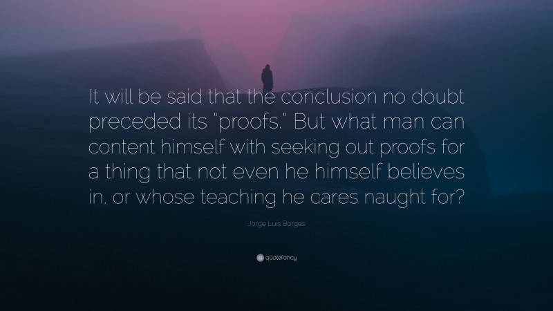 Jorge Luis Borges Quote: “It will be said that the conclusion no doubt preceded its “proofs.” But what man can content himself with seeking out proofs for a thing that not even he himself believes in, or whose teaching he cares naught for?”