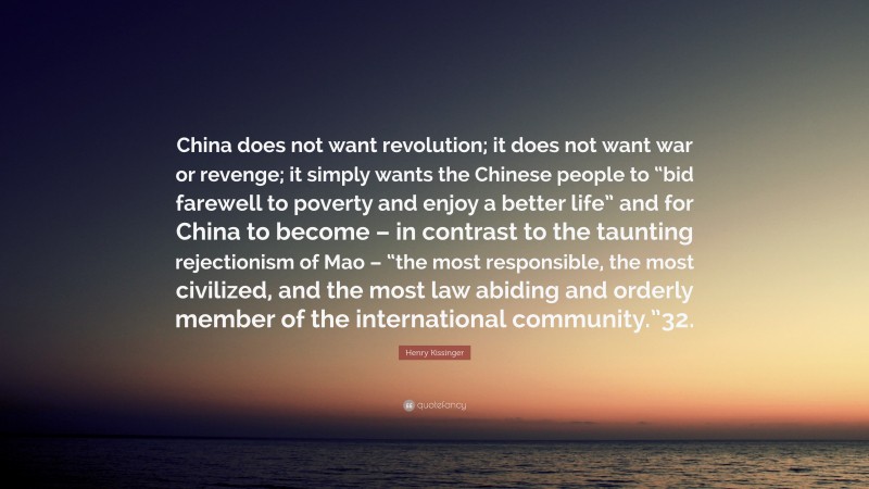 Henry Kissinger Quote: “China does not want revolution; it does not want war or revenge; it simply wants the Chinese people to “bid farewell to poverty and enjoy a better life” and for China to become – in contrast to the taunting rejectionism of Mao – “the most responsible, the most civilized, and the most law abiding and orderly member of the international community.”32.”