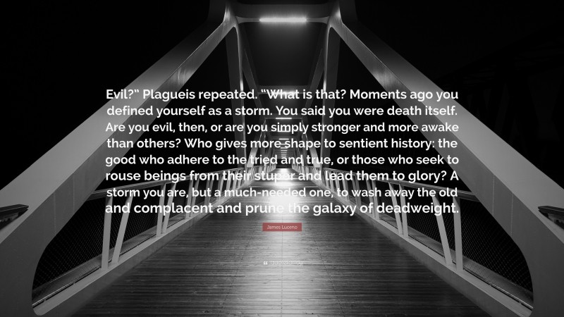 James Luceno Quote: “Evil?” Plagueis repeated. “What is that? Moments ago you defined yourself as a storm. You said you were death itself. Are you evil, then, or are you simply stronger and more awake than others? Who gives more shape to sentient history: the good who adhere to the tried and true, or those who seek to rouse beings from their stupor and lead them to glory? A storm you are, but a much-needed one, to wash away the old and complacent and prune the galaxy of deadweight.”