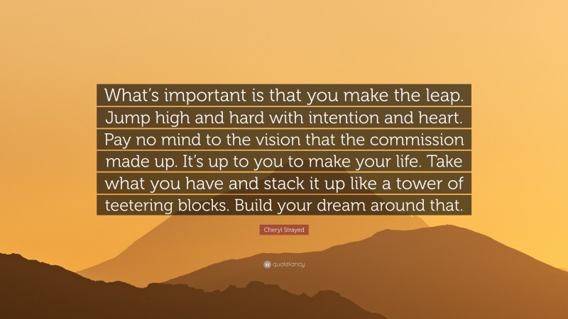 Cheryl Strayed Quote: “What’s important is that you make the leap. Jump high and hard with intention and heart. Pay no mind to the vision that the commission made up. It’s up to you to make your life. Take what you have and stack it up like a tower of teetering blocks. Build your dream around that.”