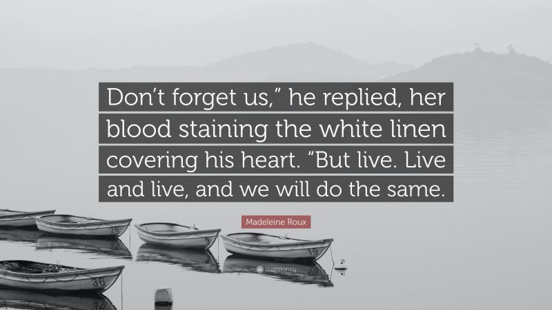 Madeleine Roux Quote: “Don’t forget us,” he replied, her blood staining the white linen covering his heart. “But live. Live and live, and we will do the same.”