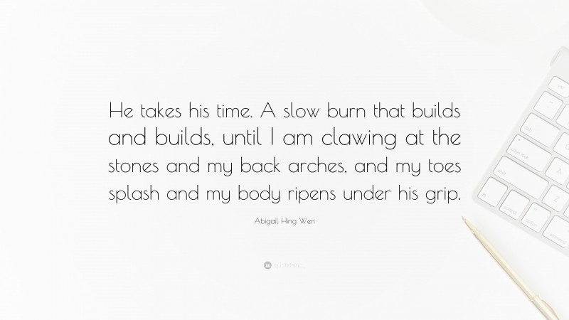 Abigail Hing Wen Quote: “He takes his time. A slow burn that builds and builds, until I am clawing at the stones and my back arches, and my toes splash and my body ripens under his grip.”