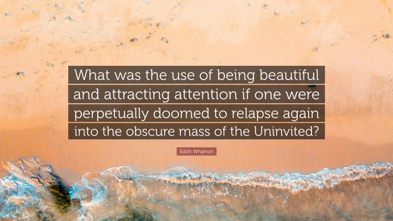 Edith Wharton Quote: “What was the use of being beautiful and attracting attention if one were perpetually doomed to relapse again into the obscure mass of the Uninvited?”