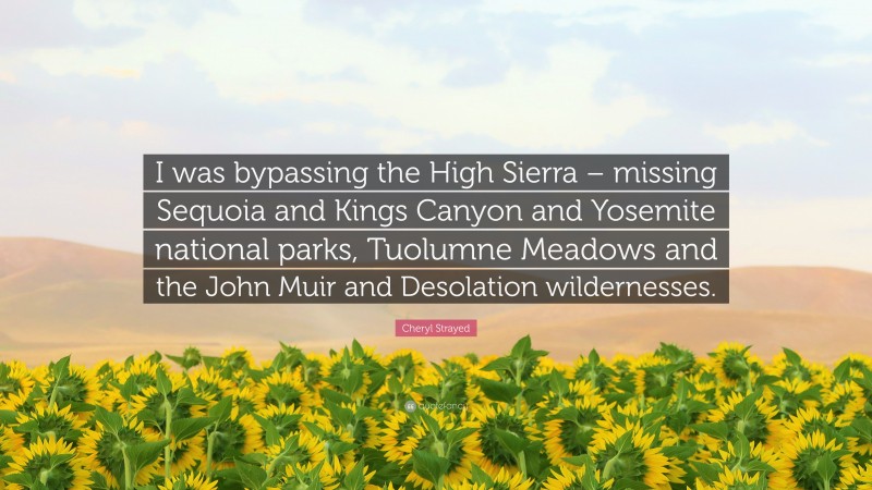 Cheryl Strayed Quote: “I was bypassing the High Sierra – missing Sequoia and Kings Canyon and Yosemite national parks, Tuolumne Meadows and the John Muir and Desolation wildernesses.”