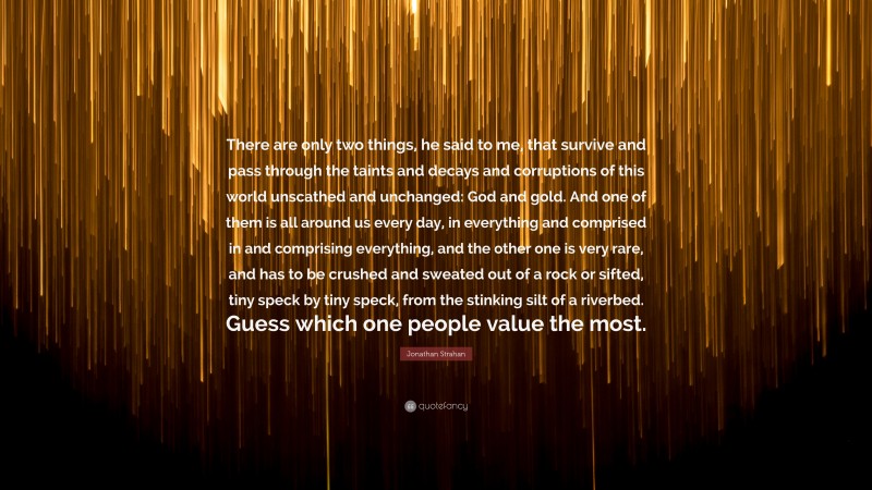 Jonathan Strahan Quote: “There are only two things, he said to me, that survive and pass through the taints and decays and corruptions of this world unscathed and unchanged: God and gold. And one of them is all around us every day, in everything and comprised in and comprising everything, and the other one is very rare, and has to be crushed and sweated out of a rock or sifted, tiny speck by tiny speck, from the stinking silt of a riverbed. Guess which one people value the most.”