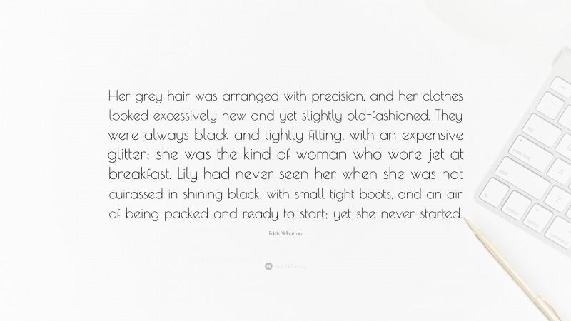 Edith Wharton Quote: “Her grey hair was arranged with precision, and her clothes looked excessively new and yet slightly old-fashioned. They were always black and tightly fitting, with an expensive glitter: she was the kind of woman who wore jet at breakfast. Lily had never seen her when she was not cuirassed in shining black, with small tight boots, and an air of being packed and ready to start; yet she never started.”