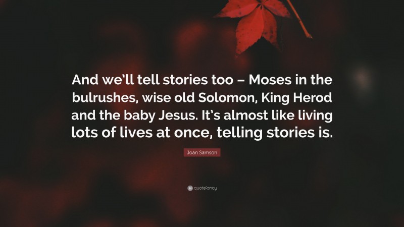 Joan Samson Quote: “And we’ll tell stories too – Moses in the bulrushes, wise old Solomon, King Herod and the baby Jesus. It’s almost like living lots of lives at once, telling stories is.”