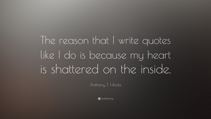 Anthony T. Hincks Quote: “The reason that I write quotes like I do is because my heart is shattered on the inside.”