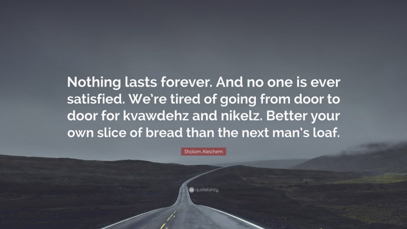 Sholom Aleichem Quote: “Nothing lasts forever. And no one is ever satisfied. We’re tired of going from door to door for kvawdehz and nikelz. Better your own slice of bread than the next man’s loaf.”