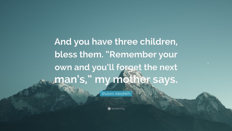 Sholom Aleichem Quote: “And you have three children, bless them. “Remember your own and you’ll forget the next man’s,” my mother says.”