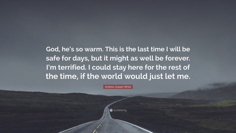 Andrew Joseph White Quote: “God, he’s so warm. This is the last time I will be safe for days, but it might as well be forever. I’m terrified. I could stay here for the rest of the time, if the world would just let me.”