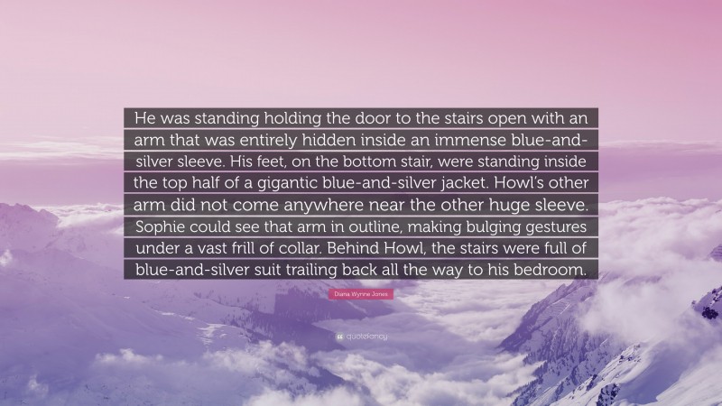 Diana Wynne Jones Quote: “He was standing holding the door to the stairs open with an arm that was entirely hidden inside an immense blue-and-silver sleeve. His feet, on the bottom stair, were standing inside the top half of a gigantic blue-and-silver jacket. Howl’s other arm did not come anywhere near the other huge sleeve. Sophie could see that arm in outline, making bulging gestures under a vast frill of collar. Behind Howl, the stairs were full of blue-and-silver suit trailing back all the way to his bedroom.”