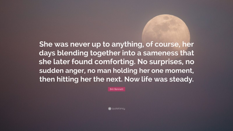 Brit Bennett Quote: “She was never up to anything, of course, her days blending together into a sameness that she later found comforting. No surprises, no sudden anger, no man holding her one moment, then hitting her the next. Now life was steady.”