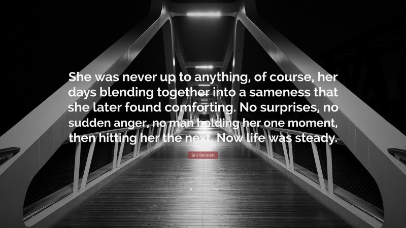 Brit Bennett Quote: “She was never up to anything, of course, her days blending together into a sameness that she later found comforting. No surprises, no sudden anger, no man holding her one moment, then hitting her the next. Now life was steady.”