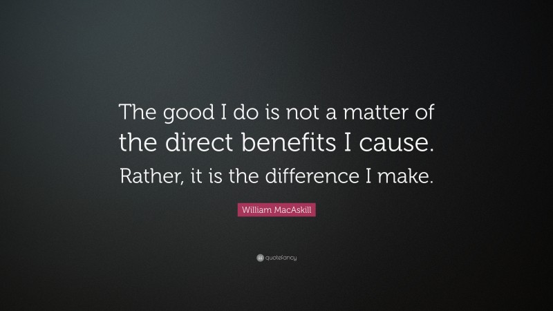 William MacAskill Quote: “The good I do is not a matter of the direct benefits I cause. Rather, it is the difference I make.”