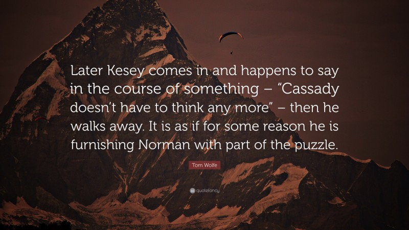 Tom Wolfe Quote: “Later Kesey comes in and happens to say in the course of something – “Cassady doesn’t have to think any more” – then he walks away. It is as if for some reason he is furnishing Norman with part of the puzzle.”