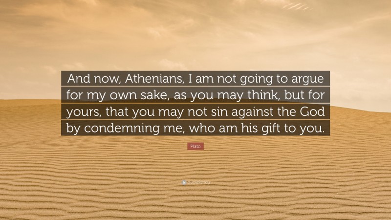 Plato Quote: “And now, Athenians, I am not going to argue for my own sake, as you may think, but for yours, that you may not sin against the God by condemning me, who am his gift to you.”