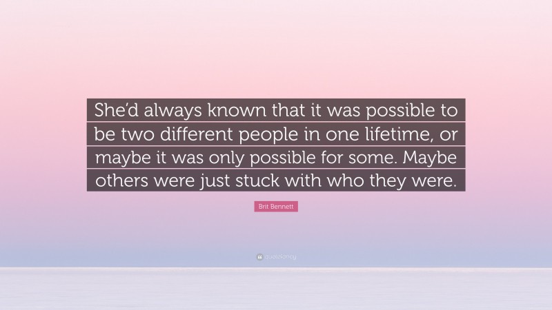 Brit Bennett Quote: “She’d always known that it was possible to be two different people in one lifetime, or maybe it was only possible for some. Maybe others were just stuck with who they were.”