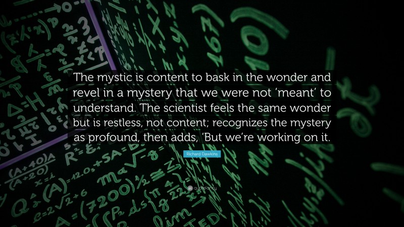 Richard Dawkins Quote: “The mystic is content to bask in the wonder and revel in a mystery that we were not ‘meant’ to understand. The scientist feels the same wonder but is restless, not content; recognizes the mystery as profound, then adds, ‘But we’re working on it.”