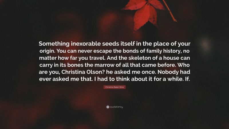 Christina Baker Kline Quote: “Something inexorable seeds itself in the place of your origin. You can never escape the bonds of family history, no matter how far you travel. And the skeleton of a house can carry in its bones the marrow of all that came before. Who are you, Christina Olson? he asked me once. Nobody had ever asked me that. I had to think about it for a while. If.”