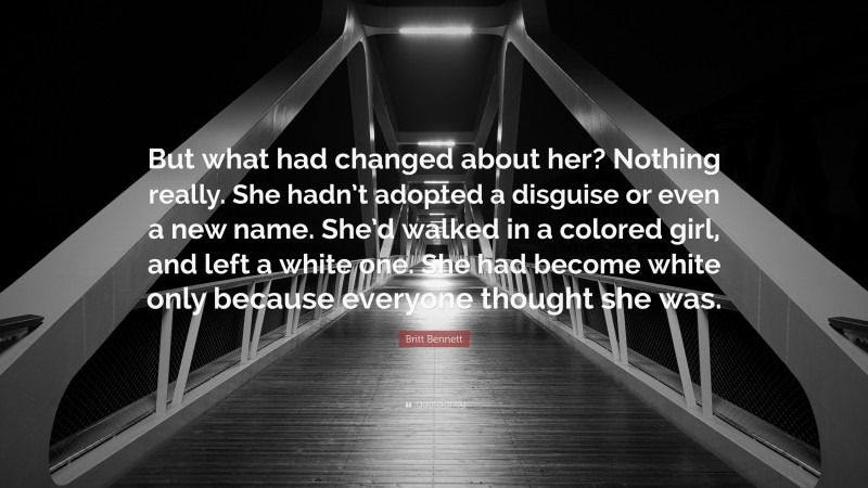 Britt Bennett Quote: “But what had changed about her? Nothing really. She hadn’t adopted a disguise or even a new name. She’d walked in a colored girl, and left a white one. She had become white only because everyone thought she was.”