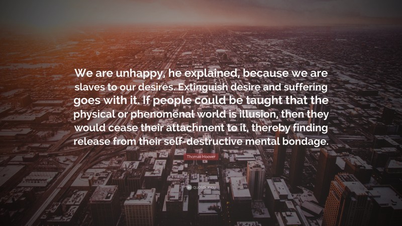 Thomas Hoover Quote: “We are unhappy, he explained, because we are slaves to our desires. Extinguish desire and suffering goes with it. If people could be taught that the physical or phenomenal world is illusion, then they would cease their attachment to it, thereby finding release from their self-destructive mental bondage.”